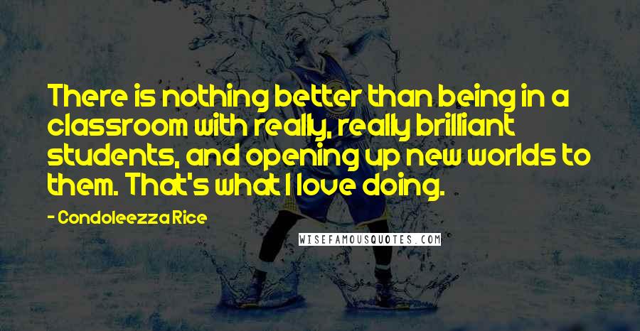 Condoleezza Rice Quotes: There is nothing better than being in a classroom with really, really brilliant students, and opening up new worlds to them. That's what I love doing.