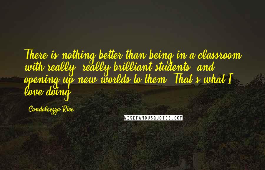 Condoleezza Rice Quotes: There is nothing better than being in a classroom with really, really brilliant students, and opening up new worlds to them. That's what I love doing.