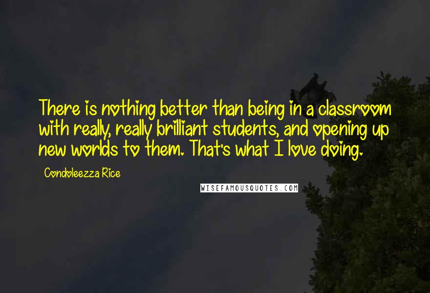 Condoleezza Rice Quotes: There is nothing better than being in a classroom with really, really brilliant students, and opening up new worlds to them. That's what I love doing.