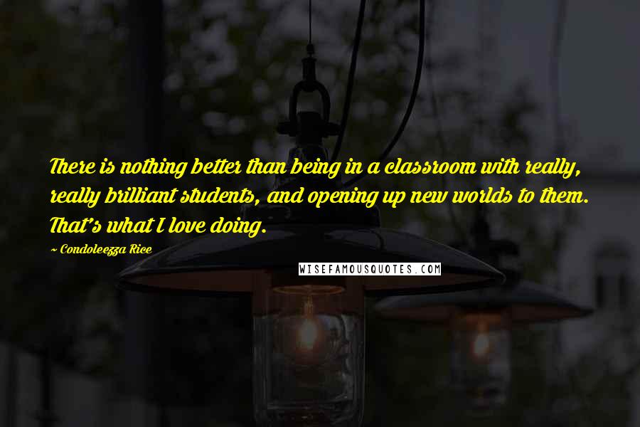 Condoleezza Rice Quotes: There is nothing better than being in a classroom with really, really brilliant students, and opening up new worlds to them. That's what I love doing.