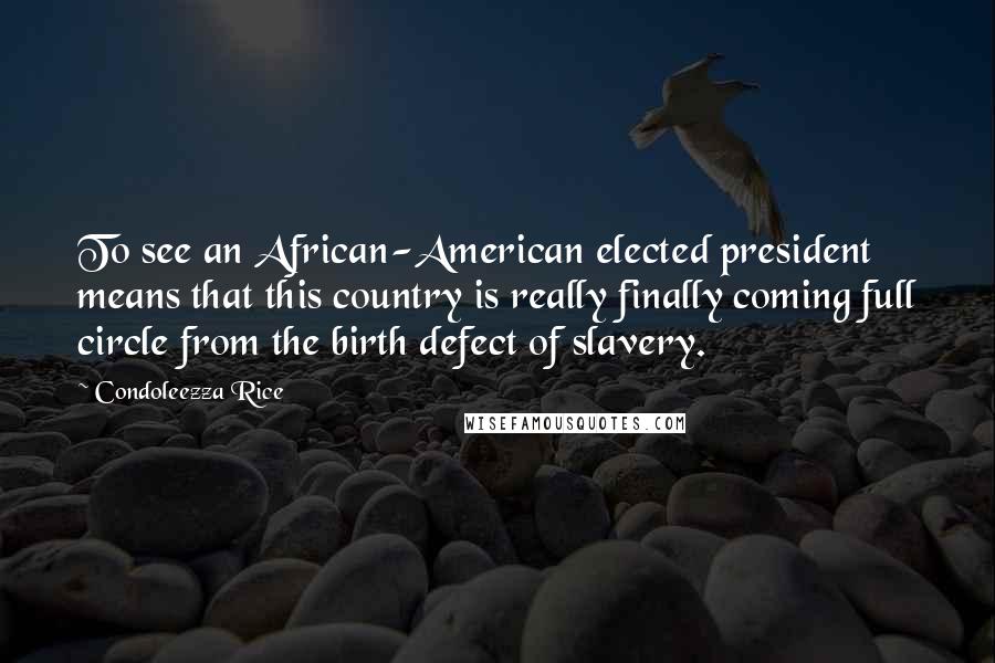 Condoleezza Rice Quotes: To see an African-American elected president means that this country is really finally coming full circle from the birth defect of slavery.