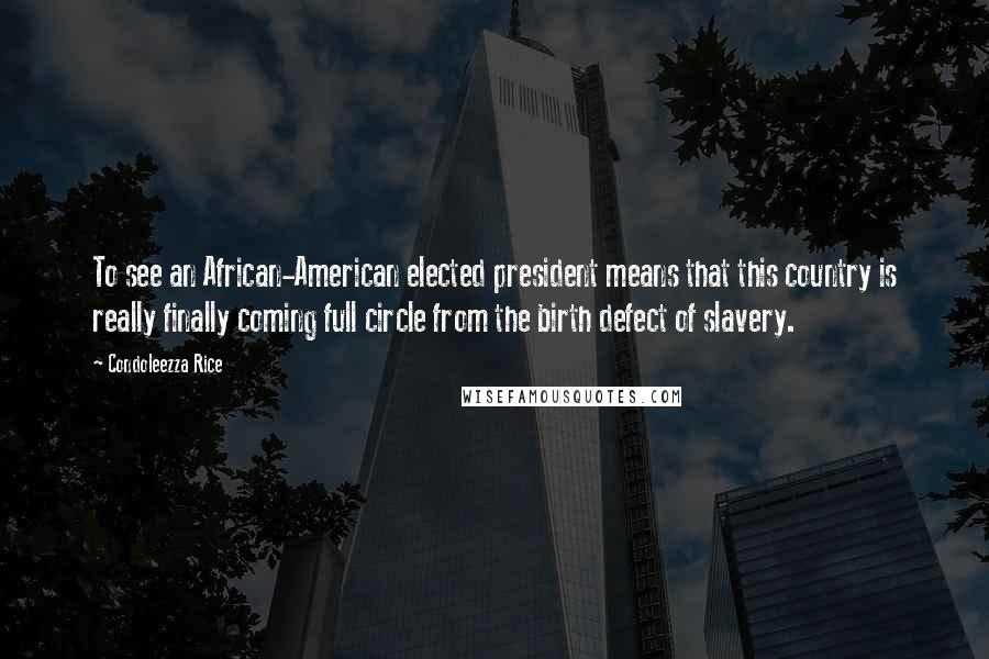 Condoleezza Rice Quotes: To see an African-American elected president means that this country is really finally coming full circle from the birth defect of slavery.