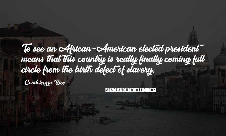 Condoleezza Rice Quotes: To see an African-American elected president means that this country is really finally coming full circle from the birth defect of slavery.