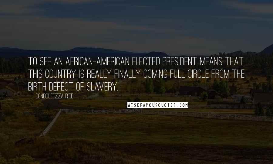Condoleezza Rice Quotes: To see an African-American elected president means that this country is really finally coming full circle from the birth defect of slavery.
