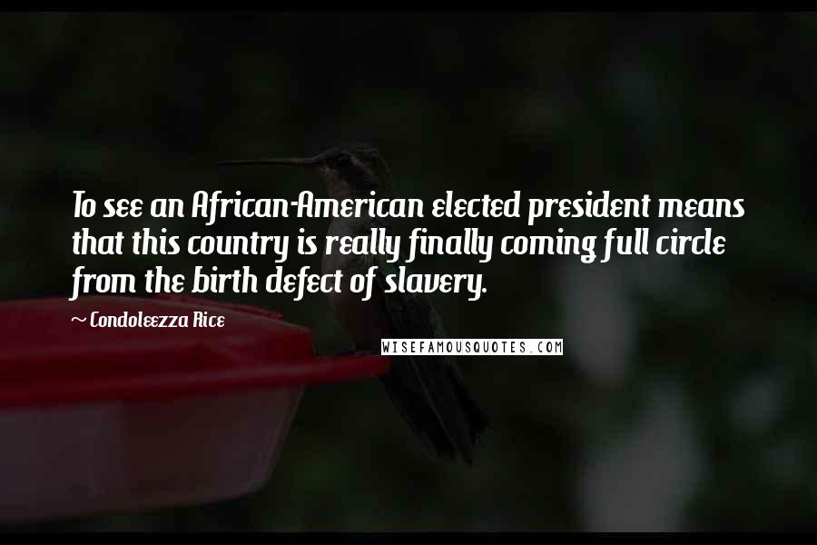 Condoleezza Rice Quotes: To see an African-American elected president means that this country is really finally coming full circle from the birth defect of slavery.