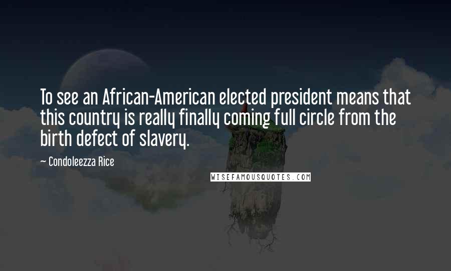 Condoleezza Rice Quotes: To see an African-American elected president means that this country is really finally coming full circle from the birth defect of slavery.