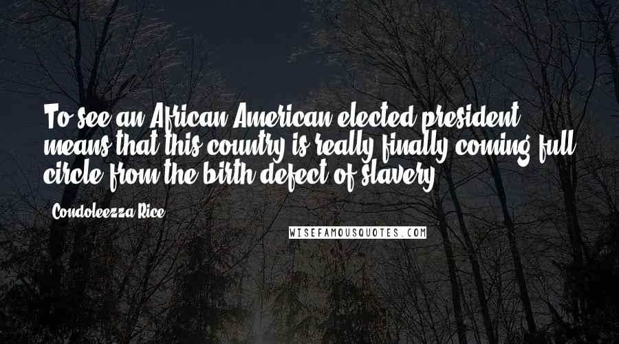 Condoleezza Rice Quotes: To see an African-American elected president means that this country is really finally coming full circle from the birth defect of slavery.