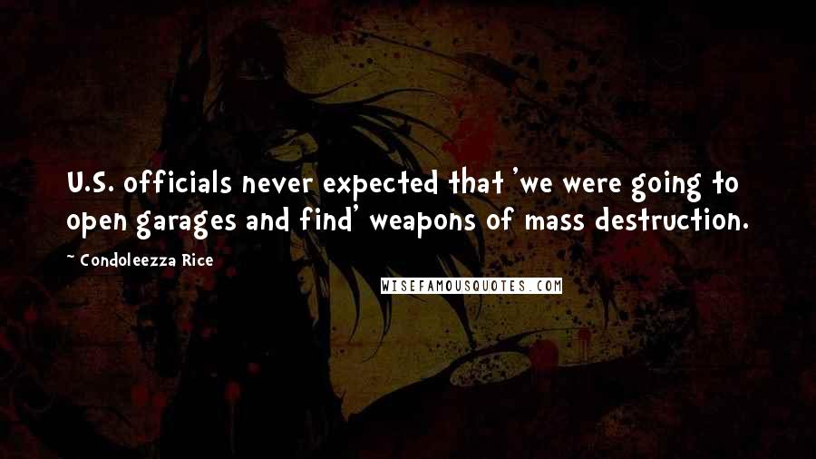 Condoleezza Rice Quotes: U.S. officials never expected that 'we were going to open garages and find' weapons of mass destruction.