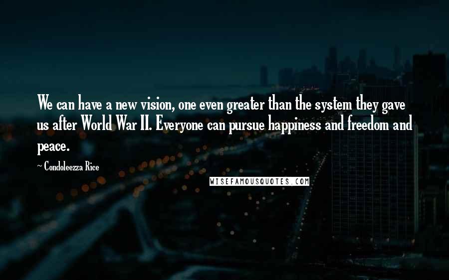 Condoleezza Rice Quotes: We can have a new vision, one even greater than the system they gave us after World War II. Everyone can pursue happiness and freedom and peace.
