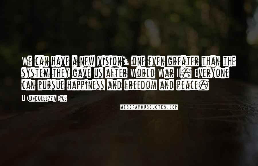 Condoleezza Rice Quotes: We can have a new vision, one even greater than the system they gave us after World War II. Everyone can pursue happiness and freedom and peace.