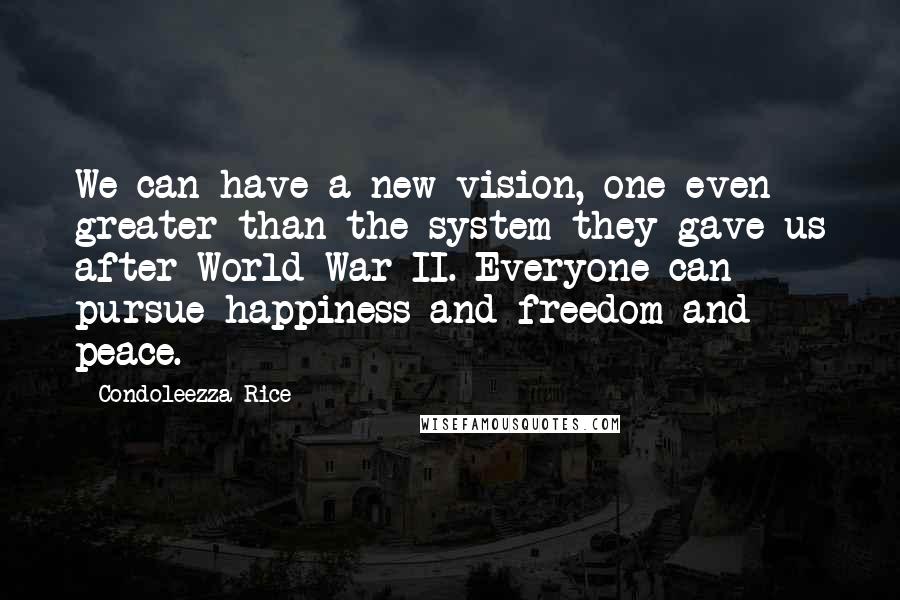 Condoleezza Rice Quotes: We can have a new vision, one even greater than the system they gave us after World War II. Everyone can pursue happiness and freedom and peace.