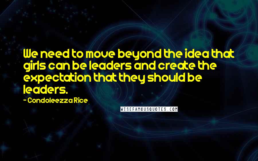 Condoleezza Rice Quotes: We need to move beyond the idea that girls can be leaders and create the expectation that they should be leaders.