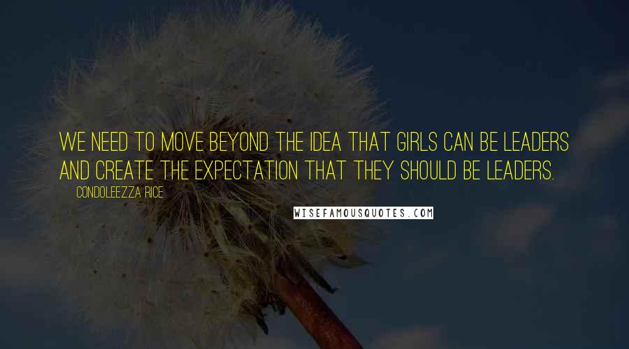 Condoleezza Rice Quotes: We need to move beyond the idea that girls can be leaders and create the expectation that they should be leaders.