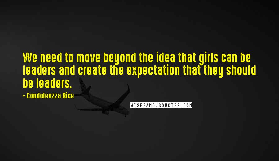 Condoleezza Rice Quotes: We need to move beyond the idea that girls can be leaders and create the expectation that they should be leaders.