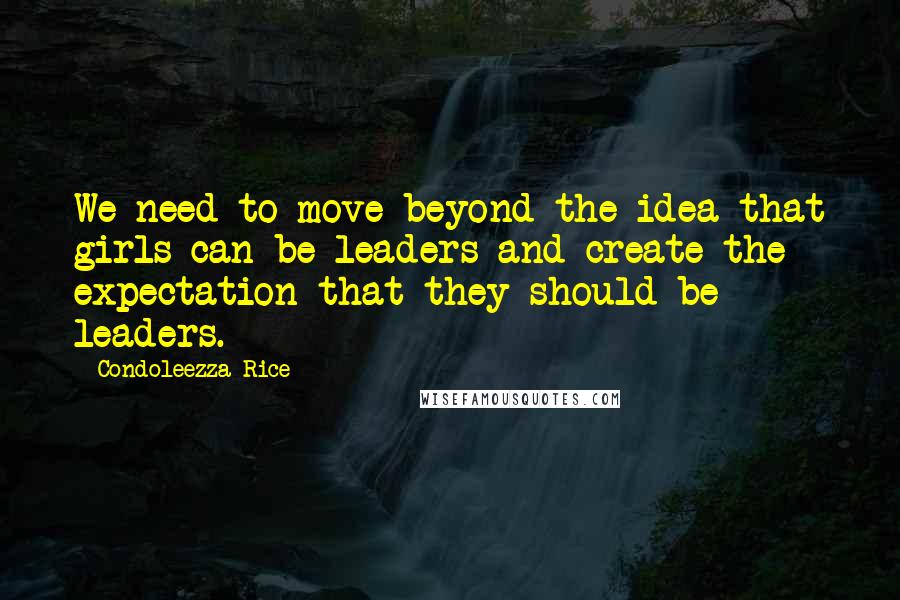 Condoleezza Rice Quotes: We need to move beyond the idea that girls can be leaders and create the expectation that they should be leaders.