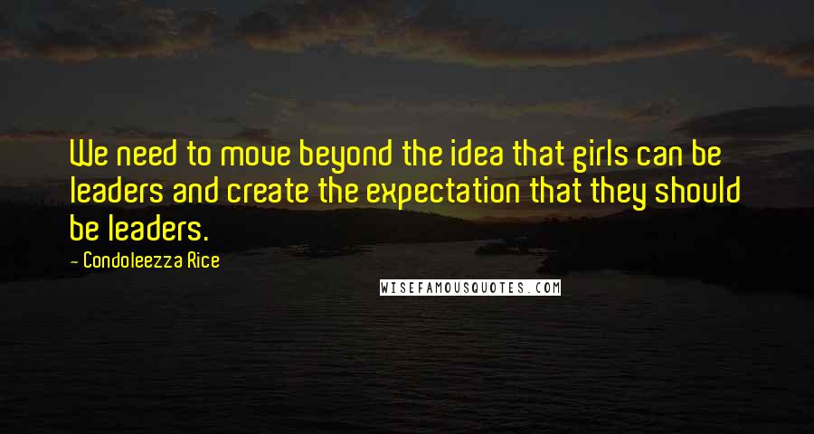 Condoleezza Rice Quotes: We need to move beyond the idea that girls can be leaders and create the expectation that they should be leaders.