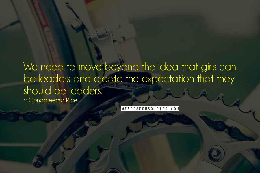 Condoleezza Rice Quotes: We need to move beyond the idea that girls can be leaders and create the expectation that they should be leaders.