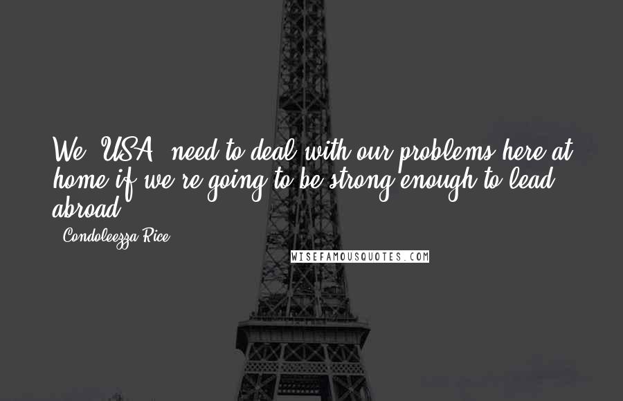 Condoleezza Rice Quotes: We [USA] need to deal with our problems here at home if we're going to be strong enough to lead abroad.