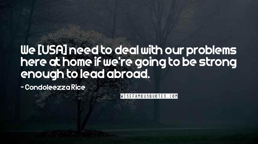 Condoleezza Rice Quotes: We [USA] need to deal with our problems here at home if we're going to be strong enough to lead abroad.