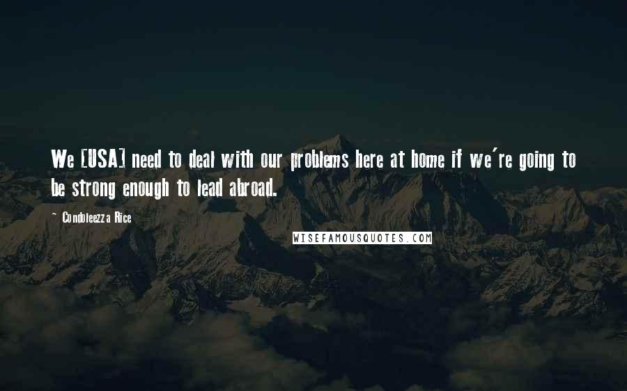 Condoleezza Rice Quotes: We [USA] need to deal with our problems here at home if we're going to be strong enough to lead abroad.