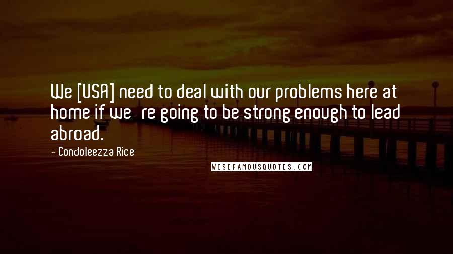 Condoleezza Rice Quotes: We [USA] need to deal with our problems here at home if we're going to be strong enough to lead abroad.