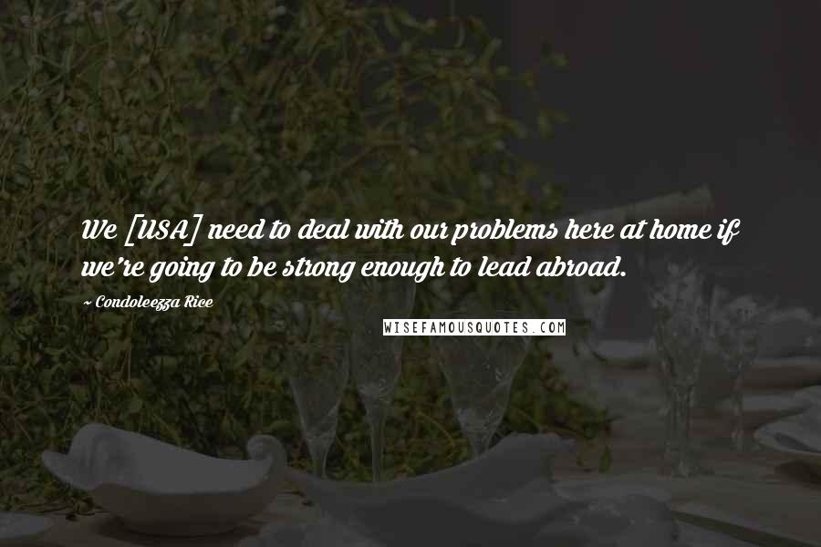 Condoleezza Rice Quotes: We [USA] need to deal with our problems here at home if we're going to be strong enough to lead abroad.