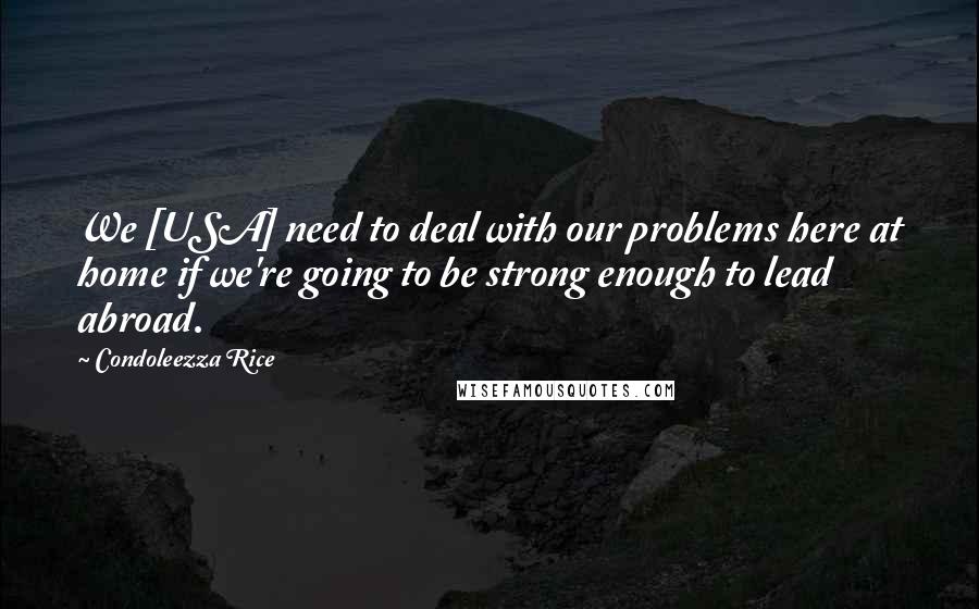 Condoleezza Rice Quotes: We [USA] need to deal with our problems here at home if we're going to be strong enough to lead abroad.