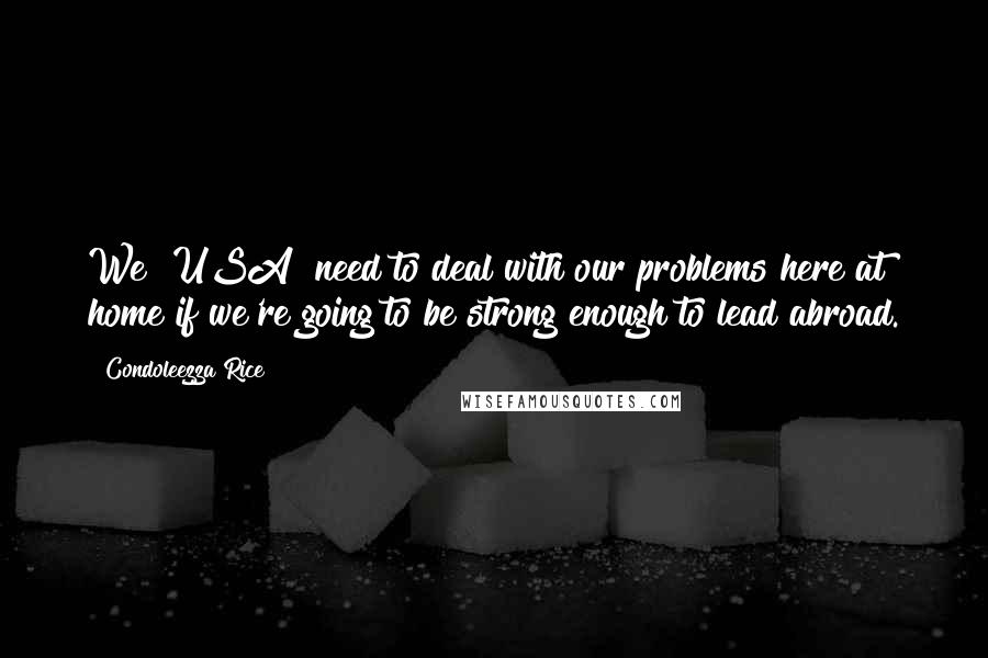 Condoleezza Rice Quotes: We [USA] need to deal with our problems here at home if we're going to be strong enough to lead abroad.