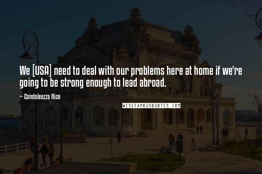 Condoleezza Rice Quotes: We [USA] need to deal with our problems here at home if we're going to be strong enough to lead abroad.