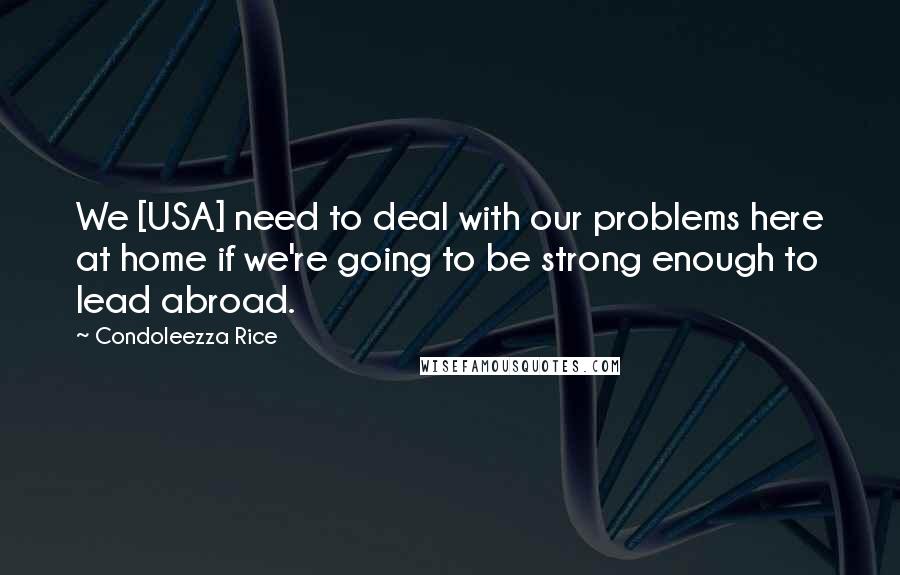 Condoleezza Rice Quotes: We [USA] need to deal with our problems here at home if we're going to be strong enough to lead abroad.