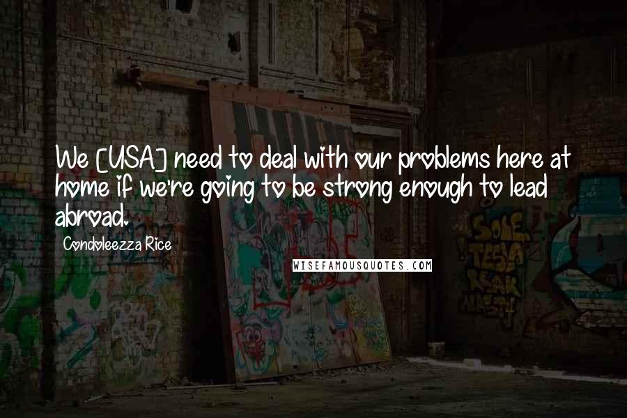 Condoleezza Rice Quotes: We [USA] need to deal with our problems here at home if we're going to be strong enough to lead abroad.