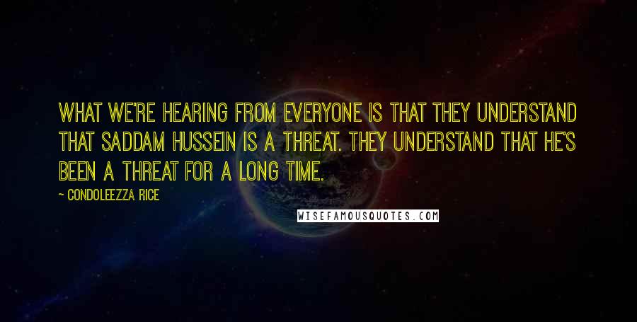 Condoleezza Rice Quotes: What we're hearing from everyone is that they understand that Saddam Hussein is a threat. They understand that he's been a threat for a long time.