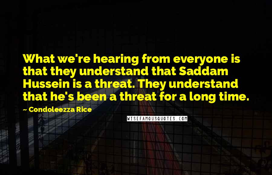 Condoleezza Rice Quotes: What we're hearing from everyone is that they understand that Saddam Hussein is a threat. They understand that he's been a threat for a long time.