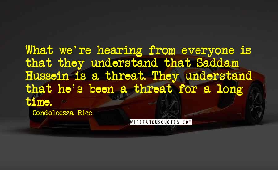 Condoleezza Rice Quotes: What we're hearing from everyone is that they understand that Saddam Hussein is a threat. They understand that he's been a threat for a long time.