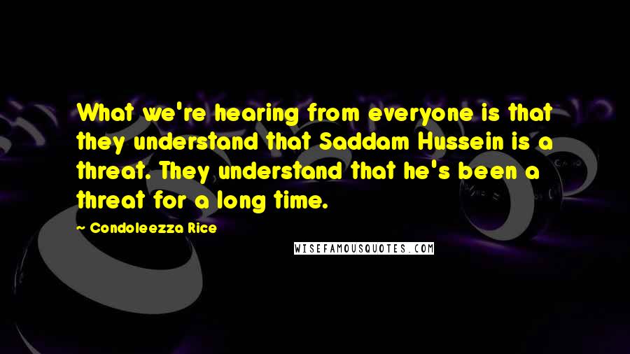 Condoleezza Rice Quotes: What we're hearing from everyone is that they understand that Saddam Hussein is a threat. They understand that he's been a threat for a long time.