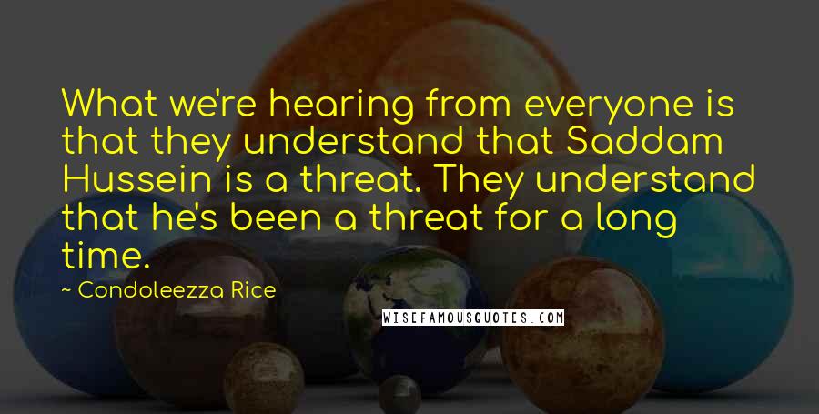 Condoleezza Rice Quotes: What we're hearing from everyone is that they understand that Saddam Hussein is a threat. They understand that he's been a threat for a long time.