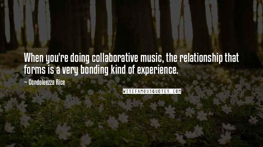 Condoleezza Rice Quotes: When you're doing collaborative music, the relationship that forms is a very bonding kind of experience.