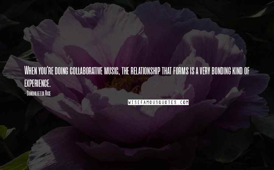 Condoleezza Rice Quotes: When you're doing collaborative music, the relationship that forms is a very bonding kind of experience.