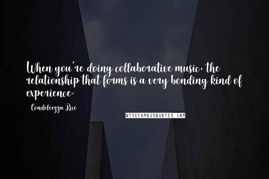 Condoleezza Rice Quotes: When you're doing collaborative music, the relationship that forms is a very bonding kind of experience.