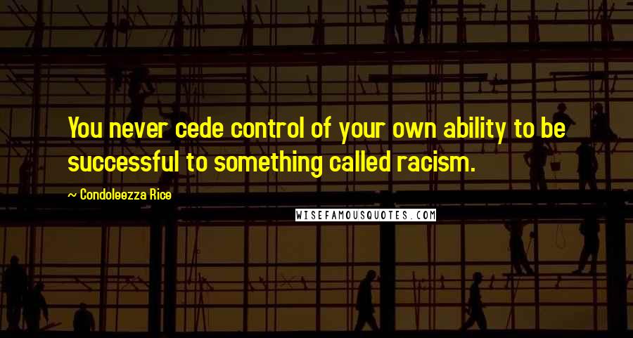 Condoleezza Rice Quotes: You never cede control of your own ability to be successful to something called racism.