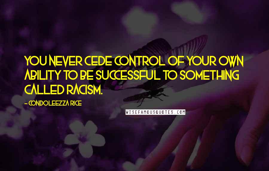 Condoleezza Rice Quotes: You never cede control of your own ability to be successful to something called racism.