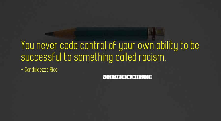 Condoleezza Rice Quotes: You never cede control of your own ability to be successful to something called racism.