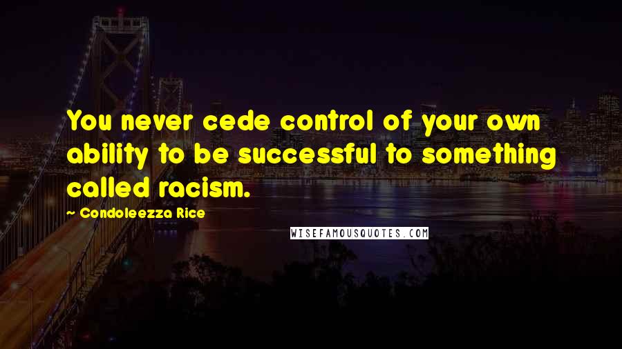 Condoleezza Rice Quotes: You never cede control of your own ability to be successful to something called racism.