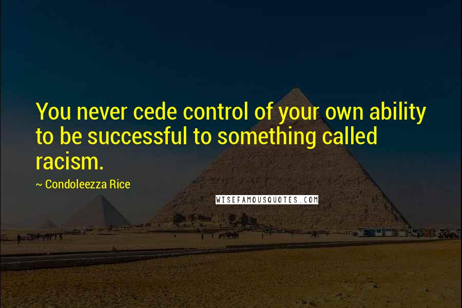 Condoleezza Rice Quotes: You never cede control of your own ability to be successful to something called racism.