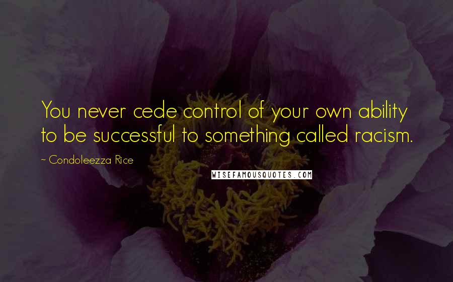 Condoleezza Rice Quotes: You never cede control of your own ability to be successful to something called racism.