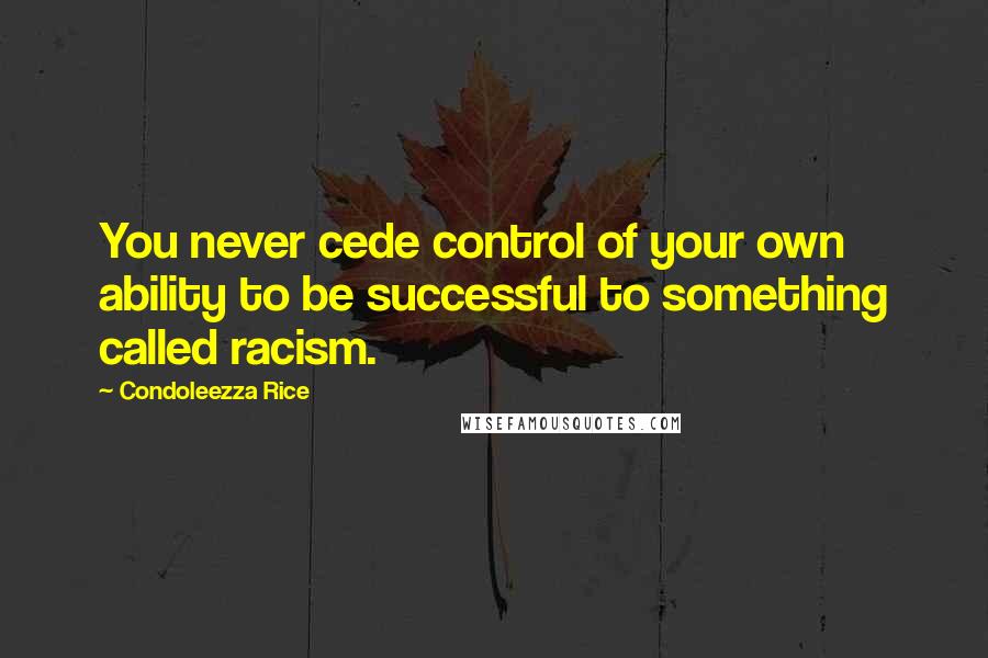 Condoleezza Rice Quotes: You never cede control of your own ability to be successful to something called racism.