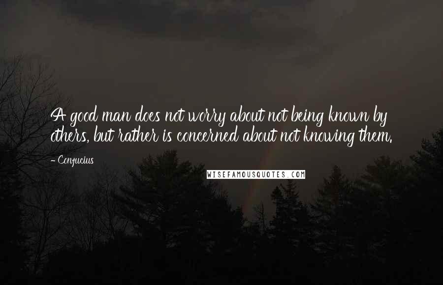 Confucius Quotes: A good man does not worry about not being known by others, but rather is concerned about not knowing them.