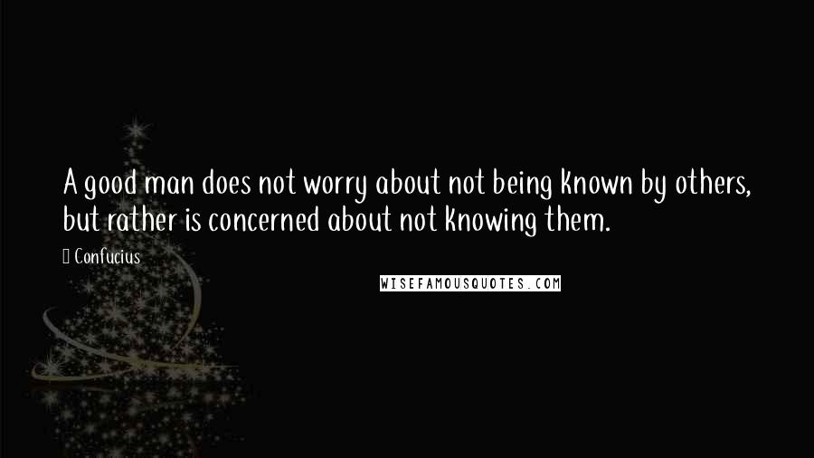 Confucius Quotes: A good man does not worry about not being known by others, but rather is concerned about not knowing them.