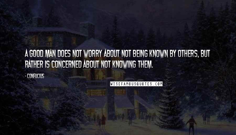 Confucius Quotes: A good man does not worry about not being known by others, but rather is concerned about not knowing them.