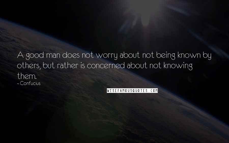 Confucius Quotes: A good man does not worry about not being known by others, but rather is concerned about not knowing them.